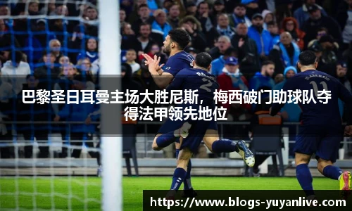 巴黎圣日耳曼主场大胜尼斯，梅西破门助球队夺得法甲领先地位