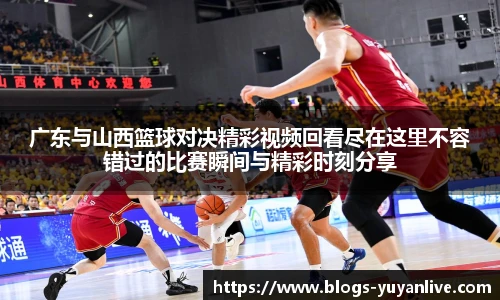 广东与山西篮球对决精彩视频回看尽在这里不容错过的比赛瞬间与精彩时刻分享