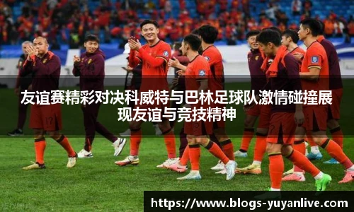 友谊赛精彩对决科威特与巴林足球队激情碰撞展现友谊与竞技精神