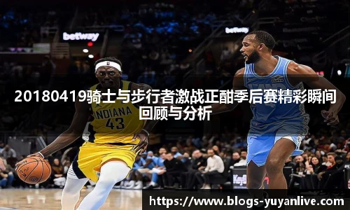 20180419骑士与步行者激战正酣季后赛精彩瞬间回顾与分析