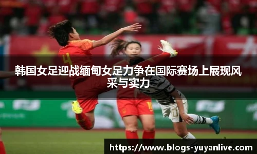 韩国女足迎战缅甸女足力争在国际赛场上展现风采与实力